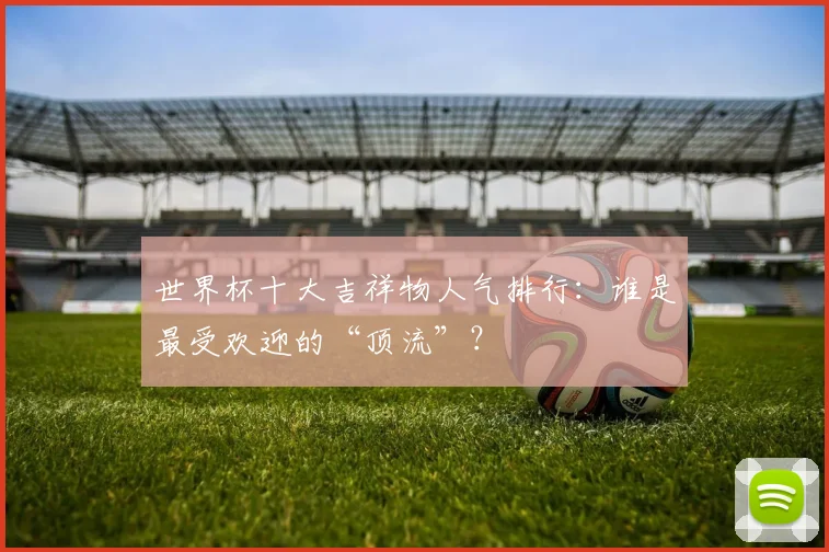 世界杯十大吉祥物人气排行：谁是最受欢迎的“顶流”？
