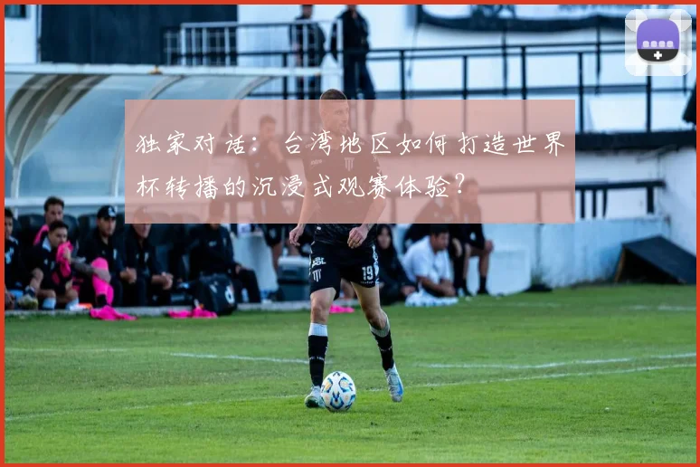 独家对话：台湾地区如何打造世界杯转播的沉浸式观赛体验？