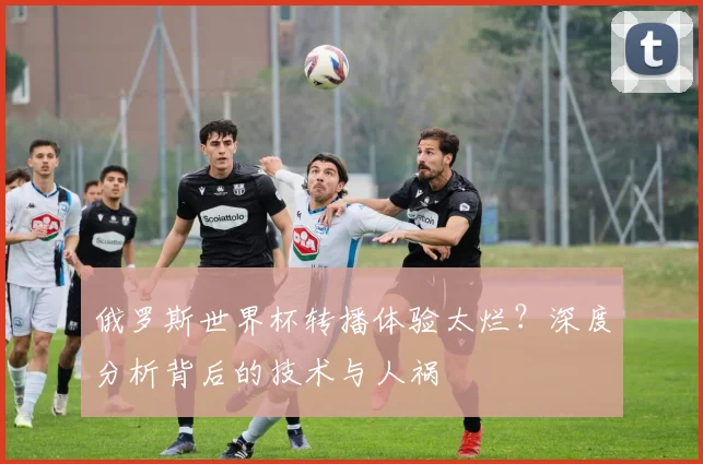 俄罗斯世界杯转播体验太烂？深度分析背后的技术与人祸