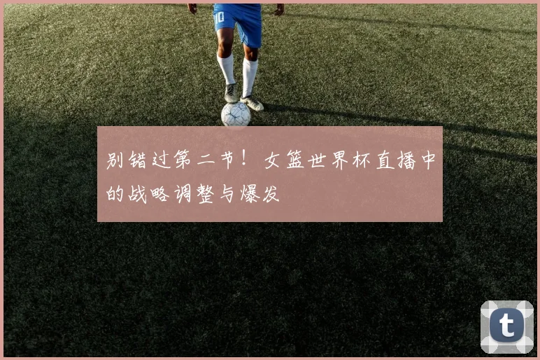 别错过第二节！女篮世界杯直播中的战略调整与爆发