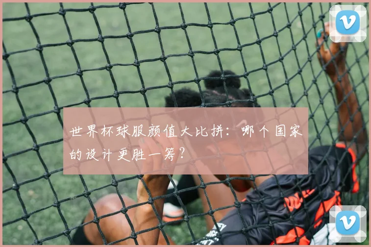 世界杯球服颜值大比拼：哪个国家的设计更胜一筹？