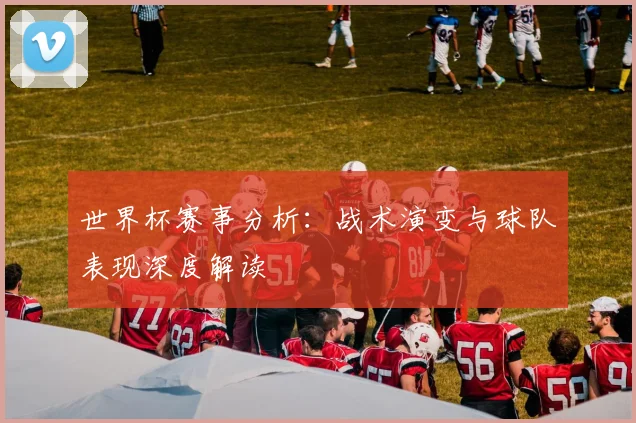 世界杯赛事分析：战术演变与球队表现深度解读