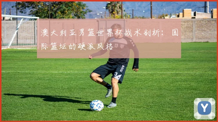 澳大利亚男篮世界杯战术剖析：国际篮坛的硬派风格