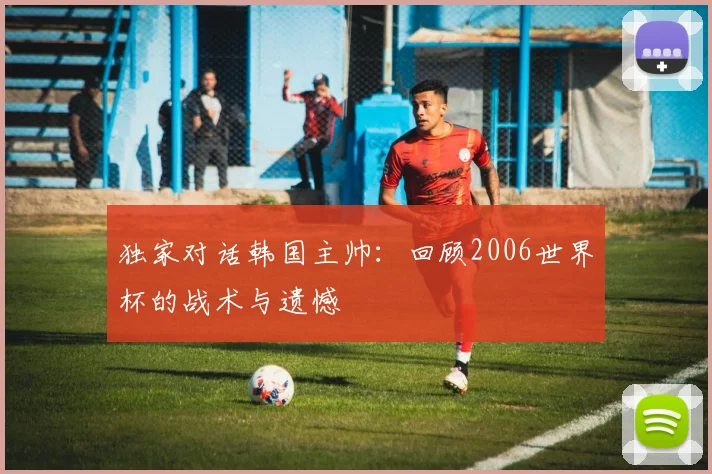 独家对话韩国主帅：回顾2006世界杯的战术与遗憾