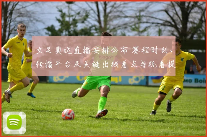 女足奥运直播安排公布 赛程时刻、转播平台及关键出线看点与观看提示