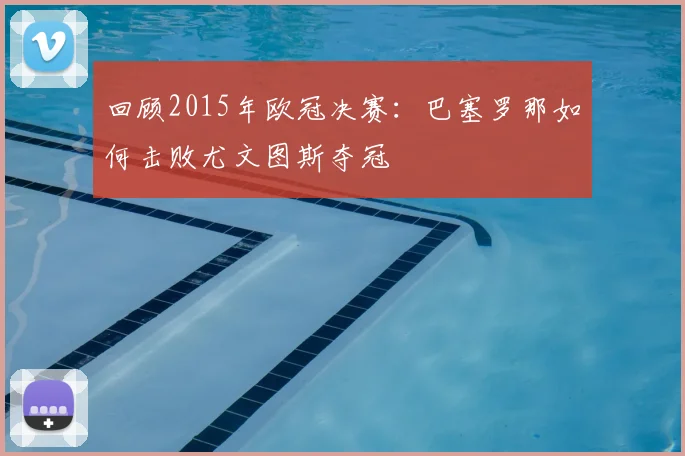 回顾2015年欧冠决赛：巴塞罗那如何击败尤文图斯夺冠