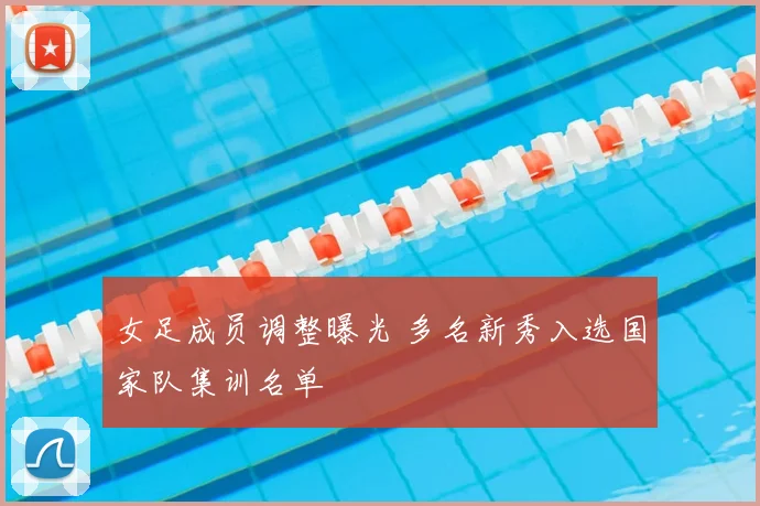 女足成员调整曝光 多名新秀入选国家队集训名单