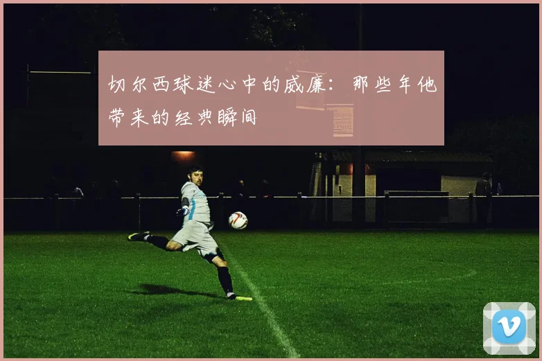 切尔西球迷心中的威廉：那些年他带来的经典瞬间