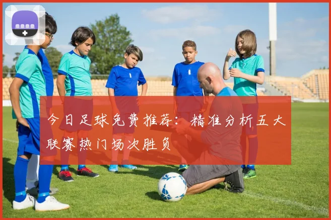 今日足球免费推荐：精准分析五大联赛热门场次胜负