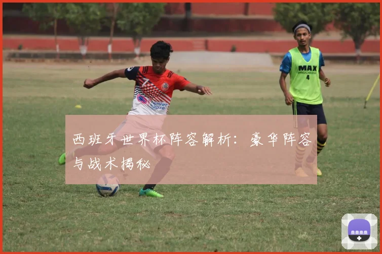 西班牙世界杯阵容解析：豪华阵容与战术揭秘