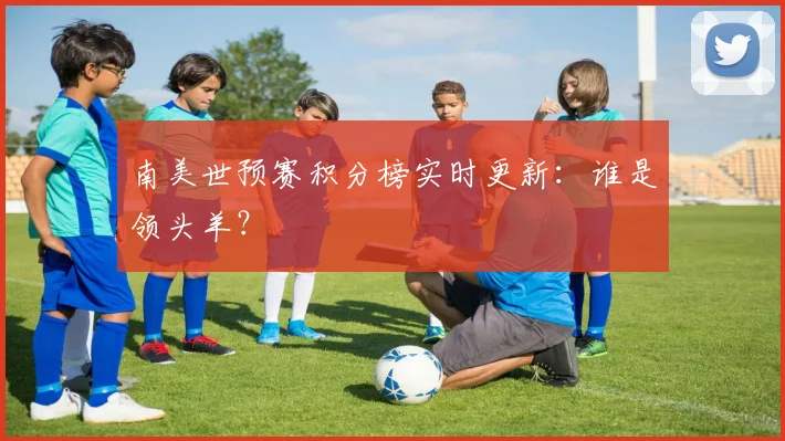 南美世预赛积分榜实时更新：谁是领头羊？