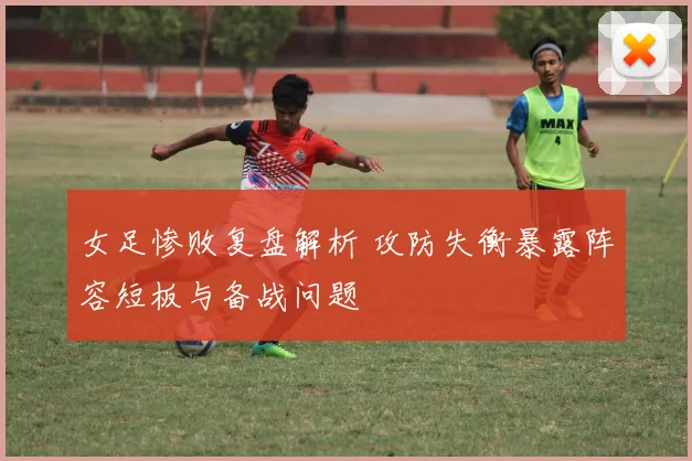 女足惨败复盘解析 攻防失衡暴露阵容短板与备战问题