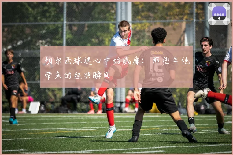 切尔西球迷心中的威廉:那些年他带来的经典瞬间