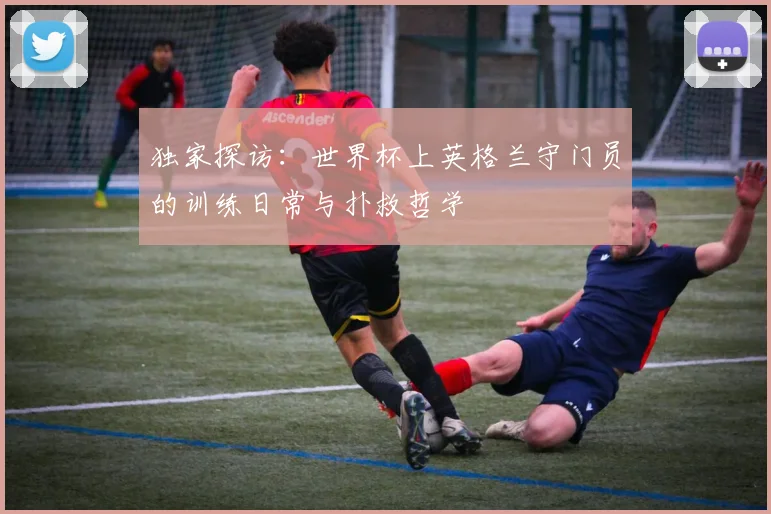 独家探访：世界杯上英格兰守门员的训练日常与扑救哲学