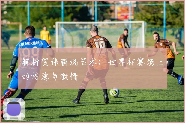 解析贺伟解说艺术:世界杯赛场上的诗意与激情