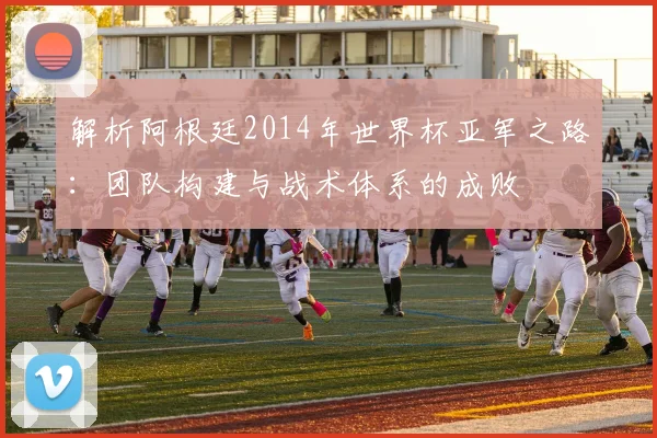 解析阿根廷2014年世界杯亚军之路:团队构建与战术体系的成败
