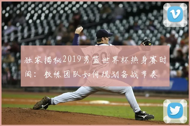 独家揭秘2019男篮世界杯热身赛时间：教练团队如何规划备战节奏