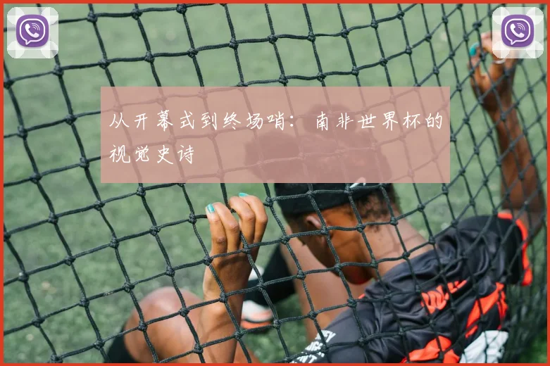 从开幕式到终场哨：南非世界杯的视觉史诗