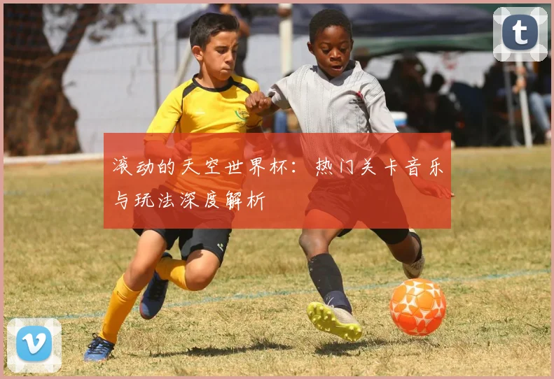 滚动的天空世界杯:热门关卡音乐与玩法深度解析