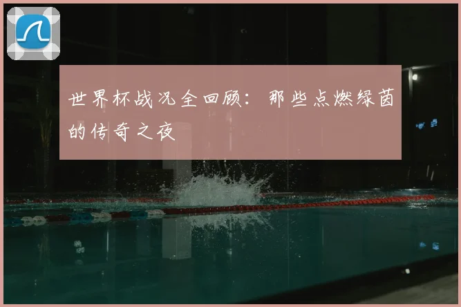 世界杯战况全回顾:那些点燃绿茵的传奇之夜