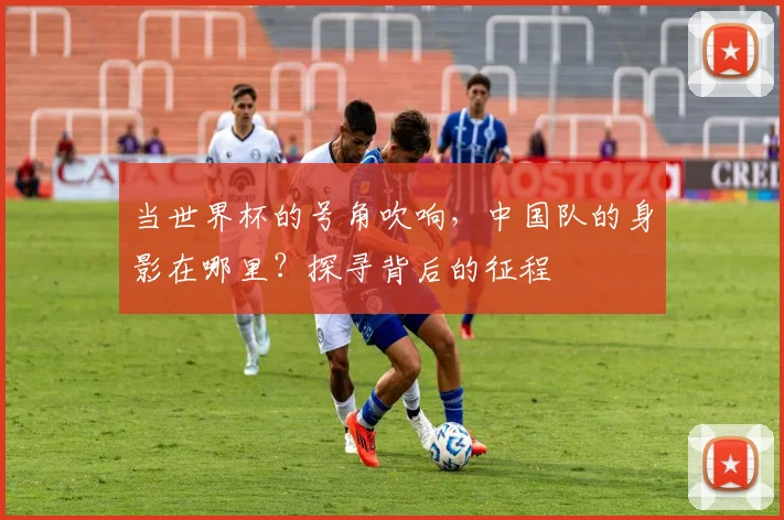 当世界杯的号角吹响，中国队的身影在哪里？探寻背后的征程