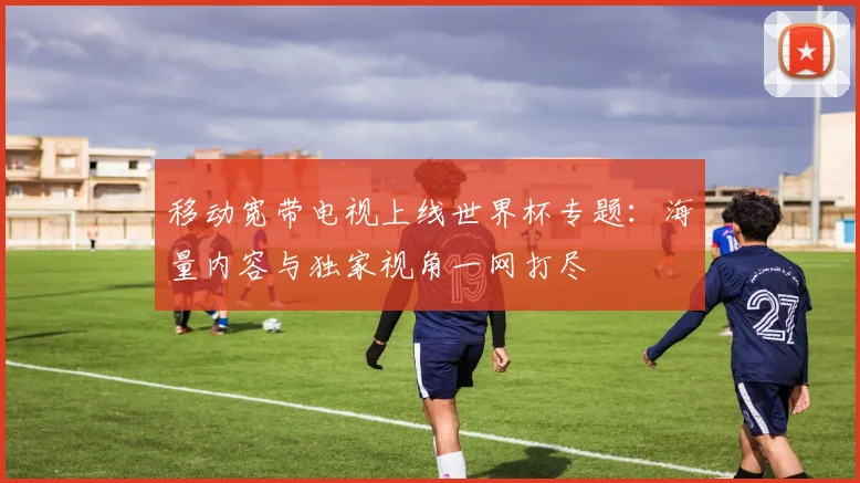 移动宽带电视上线世界杯专题:海量内容与独家视角一网打尽