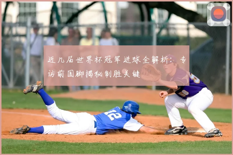近几届世界杯冠军进球全解析:专访前国脚揭秘制胜关键