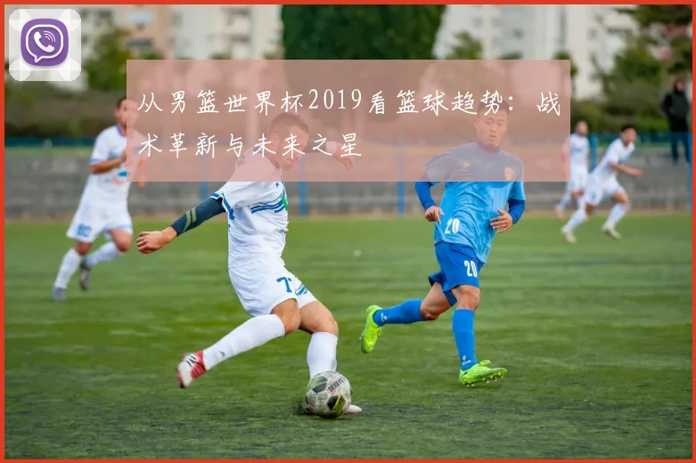 从男篮世界杯2019看篮球趋势:战术革新与未来之星