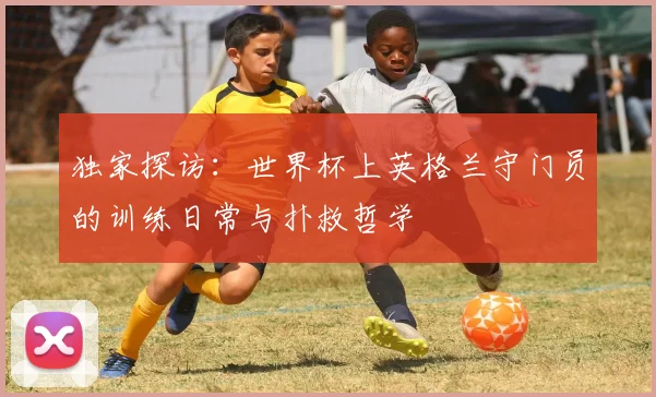 独家探访：世界杯上英格兰守门员的训练日常与扑救哲学