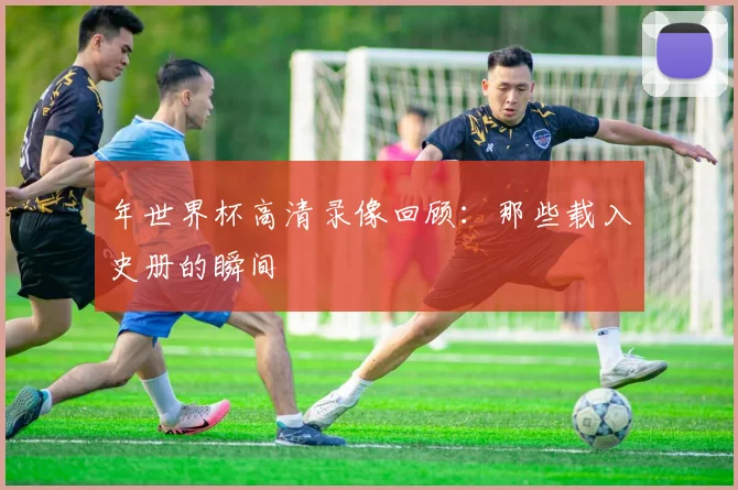 年世界杯高清录像回顾：那些载入史册的瞬间