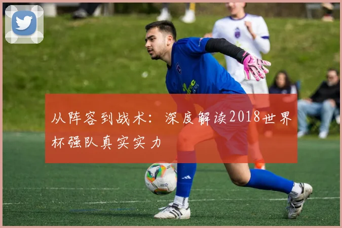 从阵容到战术:深度解读2018世界杯强队真实实力