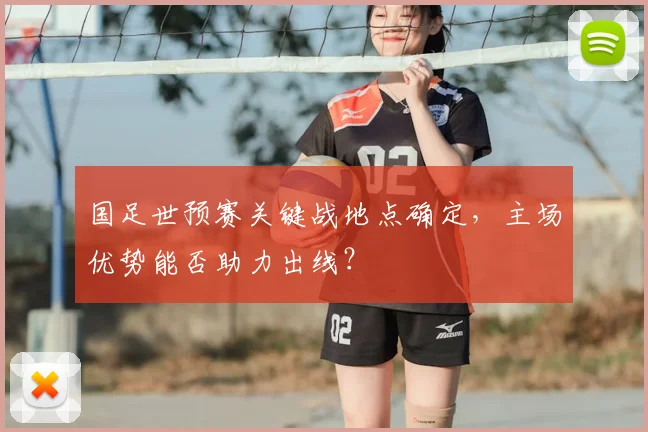 国足世预赛关键战地点确定，主场优势能否助力出线？