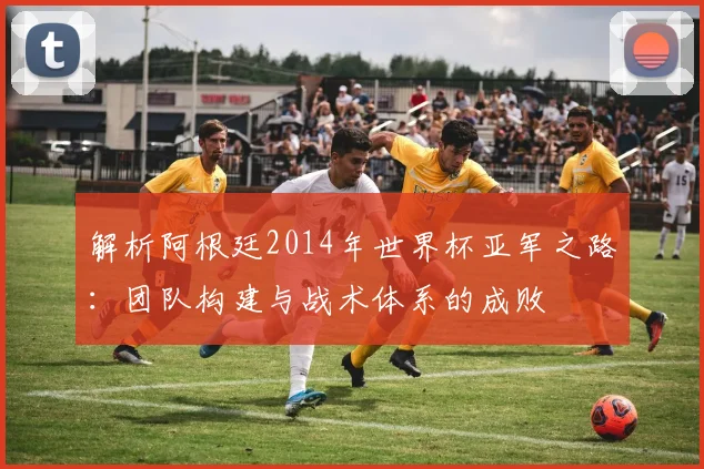 解析阿根廷2014年世界杯亚军之路:团队构建与战术体系的成败