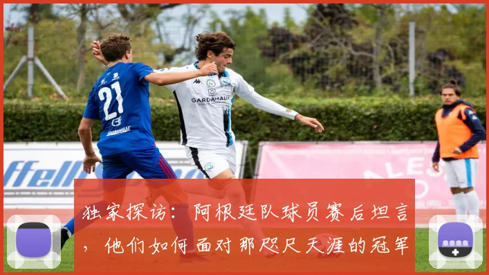 独家探访：阿根廷队球员赛后坦言，他们如何面对那咫尺天涯的冠军奖杯？