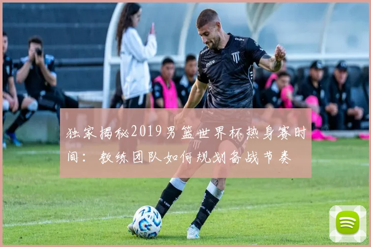 独家揭秘2019男篮世界杯热身赛时间：教练团队如何规划备战节奏